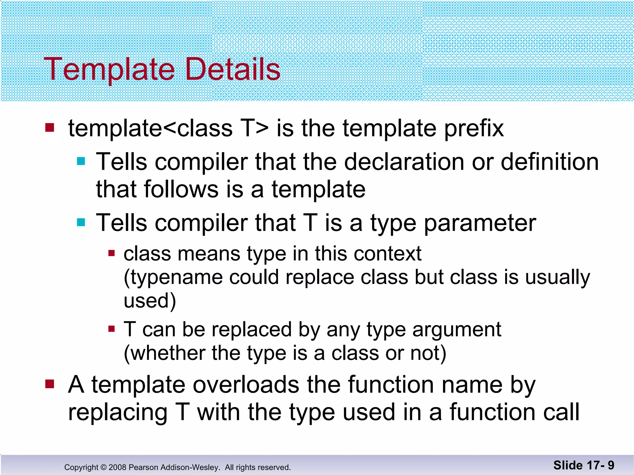 Template Details template<class T> is the template prefix Tells compiler that the declaration or definition that follows is a template Tells compiler that T is a type parameter class means type in this context  (typename could replace class but class is usually used) T can be replaced by any type argument (whether the type is a class or not) A template overloads the function name by  replacing T with the type used in a function call Slide 17-  