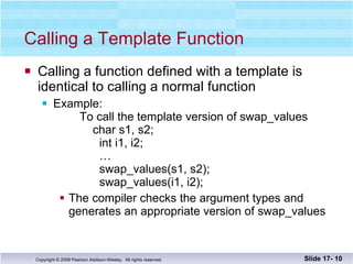 Calling a Template Function Calling a function defined with a template is  identical to calling a normal function Example:    To call the template version of swap_values   char s1, s2;    int i1, i2;   …   swap_values(s1, s2);   swap_values(i1, i2); The compiler checks the argument types and generates an appropriate version of swap_values Slide 17-  