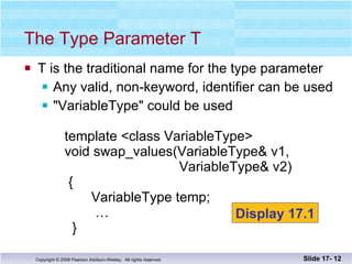 T is the traditional name for the type parameter Any valid, non-keyword, identifier can be used &quot;VariableType&quot; could be used   template <class VariableType>   void swap_values(VariableType& v1,    VariableType& v2)   {    VariableType temp;   …   } The Type Parameter T Slide 17-  Display 17.1 
