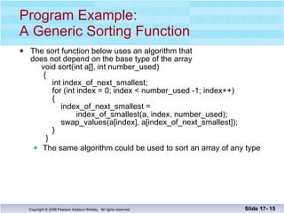 Program Example: A Generic Sorting Function The sort function below uses an algorithm that does not depend on the base type of the array   void sort(int a[], int number_used)   {   int index_of_next_smallest;   for (int index = 0; index < number_used -1; index++)   {   index_of_next_smallest =    index_of_smallest(a, index, number_used);   swap_values(a[index], a[index_of_next_smallest]);   }   } The same algorithm could be used to sort an array of any type Slide 17-  