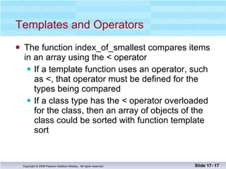 Templates and Operators The function index_of_smallest compares items in an array using the < operator If a template function uses an operator, such as <, that operator must be defined for the types being compared If a class type has the < operator overloaded for the class, then an array of objects of the class could be sorted with function template sort Slide 17-  