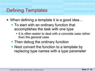 Defining Templates When defining a template it is a good idea… To start with an ordinary function that accomplishes the task with one type It is often easier to deal with a concrete case rather than the general case Then debug the ordinary function Next convert the function to a template by replacing type names with a type parameter Slide 17-  