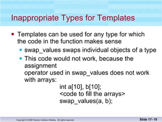 Inappropriate Types for Templates Templates can be used for any type for which  the code in the function makes sense swap_values swaps individual objects of a type This code would not work, because the assignment operator used in swap_values does not work with arrays:   int a[10], b[10];   <code to fill the arrays>   swap_values(a, b); Slide 17-  