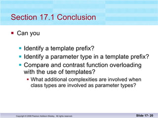 Section 17.1 Conclusion Can you Identify a template prefix? Identify a parameter type in a template prefix? Compare and contrast function overloading with the use of templates? What additional complexities are involved when class types are involved as parameter types? Slide 17-  