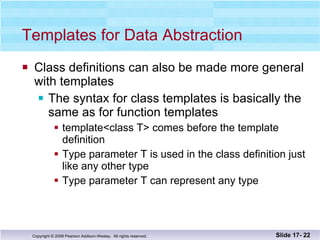 Templates for Data Abstraction Class definitions can also be made more general with templates The syntax for class templates is basically the same as for function templates template<class T> comes before the template definition Type parameter T is used in the class definition just like any other type  Type parameter T can represent any type Slide 17-  