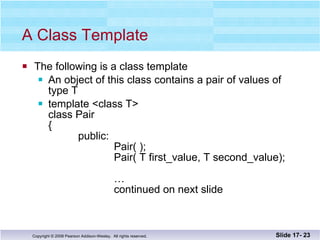 A Class Template The following is a class template An object of this class contains a pair of values of  type T template <class T> class Pair {   public:    Pair( );   Pair( T first_value, T second_value);   …   continued on next slide  Slide 17-  