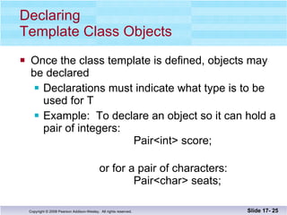 Declaring  Template Class Objects Once the class template is defined, objects may  be declared Declarations must indicate what type is to be used for T Example:  To declare an object so it can hold a pair of integers:   Pair<int> score;   or for a pair of characters:   Pair<char> seats; Slide 17-  