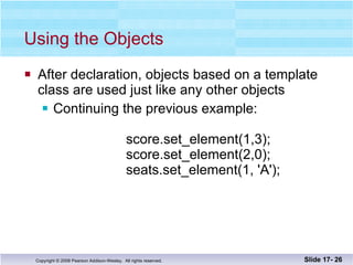 Using the Objects After declaration, objects based on a template class are used just like any other objects Continuing the previous example:   score.set_element(1,3);   score.set_element(2,0);   seats.set_element(1, 'A'); Slide 17-  