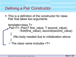 This is a definition of the constructor for class Pair that takes two arguments template<class T>  Pair<T>::Pair(T first_value, T second_value)   : first(first_value), second(second_value)   {   //No body needed due to initialization above    } The class name includes <T> Defining a Pair Constructor Slide 17-  