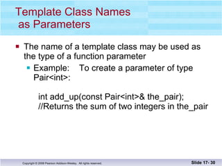 Template Class Names  as Parameters The name of a template class may be used as the type of a function parameter Example:  To create a parameter of type Pair<int>:   int add_up(const Pair<int>& the_pair);   //Returns the sum of two integers in the_pair Slide 17-  