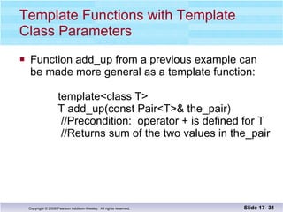Template Functions with Template Class Parameters Function add_up from a previous example can be made more general as a template function:   template<class T>   T add_up(const Pair<T>& the_pair)   //Precondition:  operator + is defined for T   //Returns sum of the two values in the_pair Slide 17-  