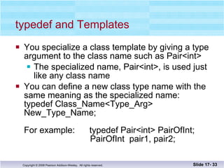 typedef and Templates You specialize a class template by giving a type argument to the class name such as Pair<int> The specialized name, Pair<int>, is used just like any class name You can define a new class type name with the same meaning as the specialized name: typedef Class_Name<Type_Arg> New_Type_Name; For example:  typedef Pair<int> PairOfInt;   PairOfInt  pair1, pair2; Slide 17-  