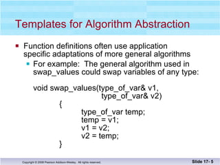 Templates for Algorithm Abstraction Function definitions often use application  specific adaptations of more general algorithms For example:  The general algorithm used in  swap_values could swap variables of any type: void swap_values(type_of_var& v1,    type_of_var& v2)   {   type_of_var temp;   temp = v1;   v1 = v2;   v2 = temp;   } Slide 17-  