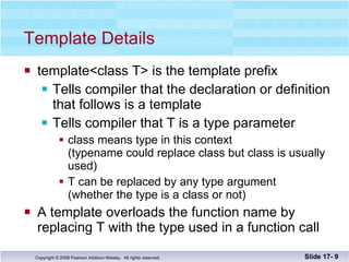 Template Details template<class T> is the template prefix Tells compiler that the declaration or definition that follows is a template Tells compiler that T is a type parameter class means type in this context  (typename could replace class but class is usually used) T can be replaced by any type argument (whether the type is a class or not) A template overloads the function name by  replacing T with the type used in a function call Slide 17-  