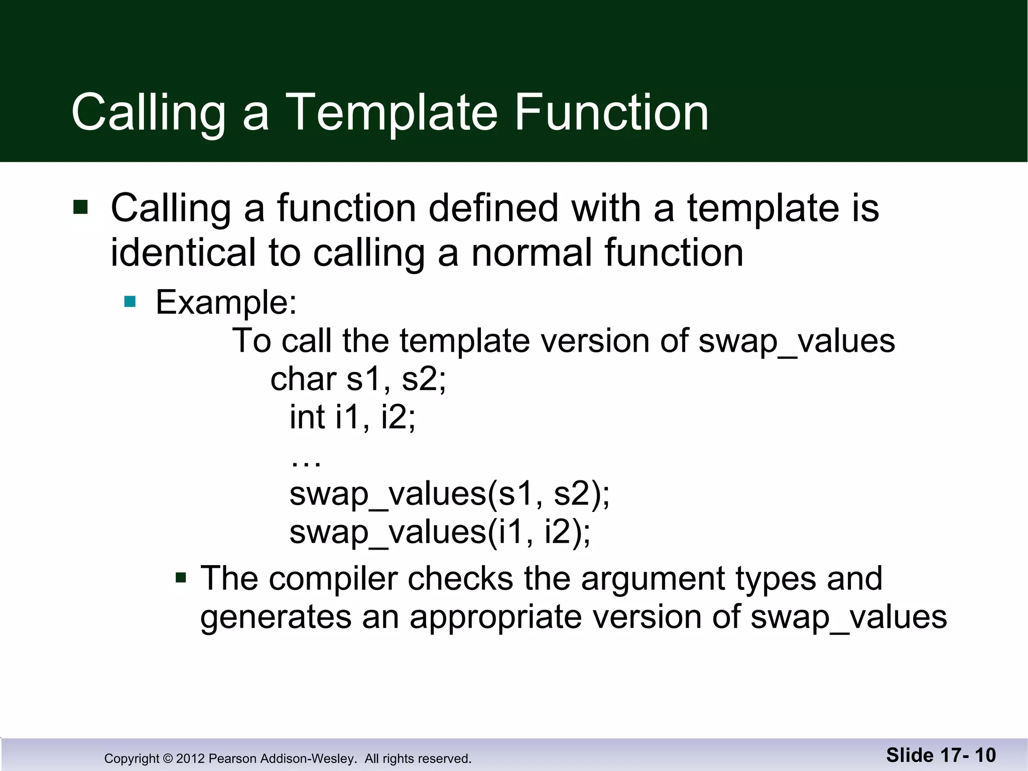 Calling a Template Function Calling a function defined with a template is  identical to calling a normal function Example:    To call the template version of swap_values   char s1, s2;    int i1, i2;   …   swap_values(s1, s2);   swap_values(i1, i2); The compiler checks the argument types and generates an appropriate version of swap_values Slide 17-  
