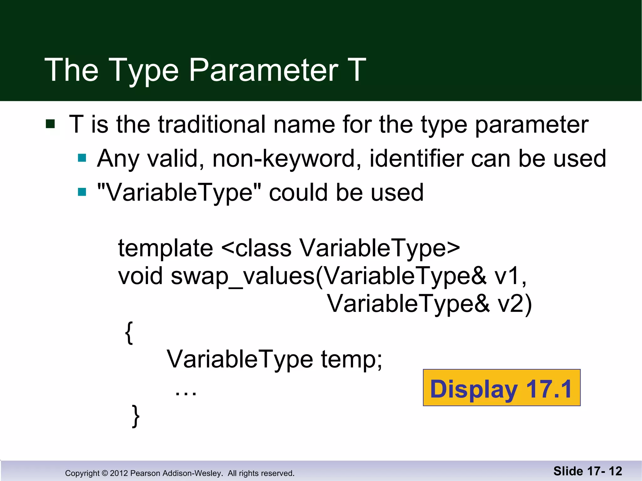 The Type Parameter T T is the traditional name for the type parameter Any valid, non-keyword, identifier can be used &quot;VariableType&quot; could be used   template <class VariableType>   void swap_values(VariableType& v1,    VariableType& v2)   {    VariableType temp;   …   } Slide 17-  Display 17.1 