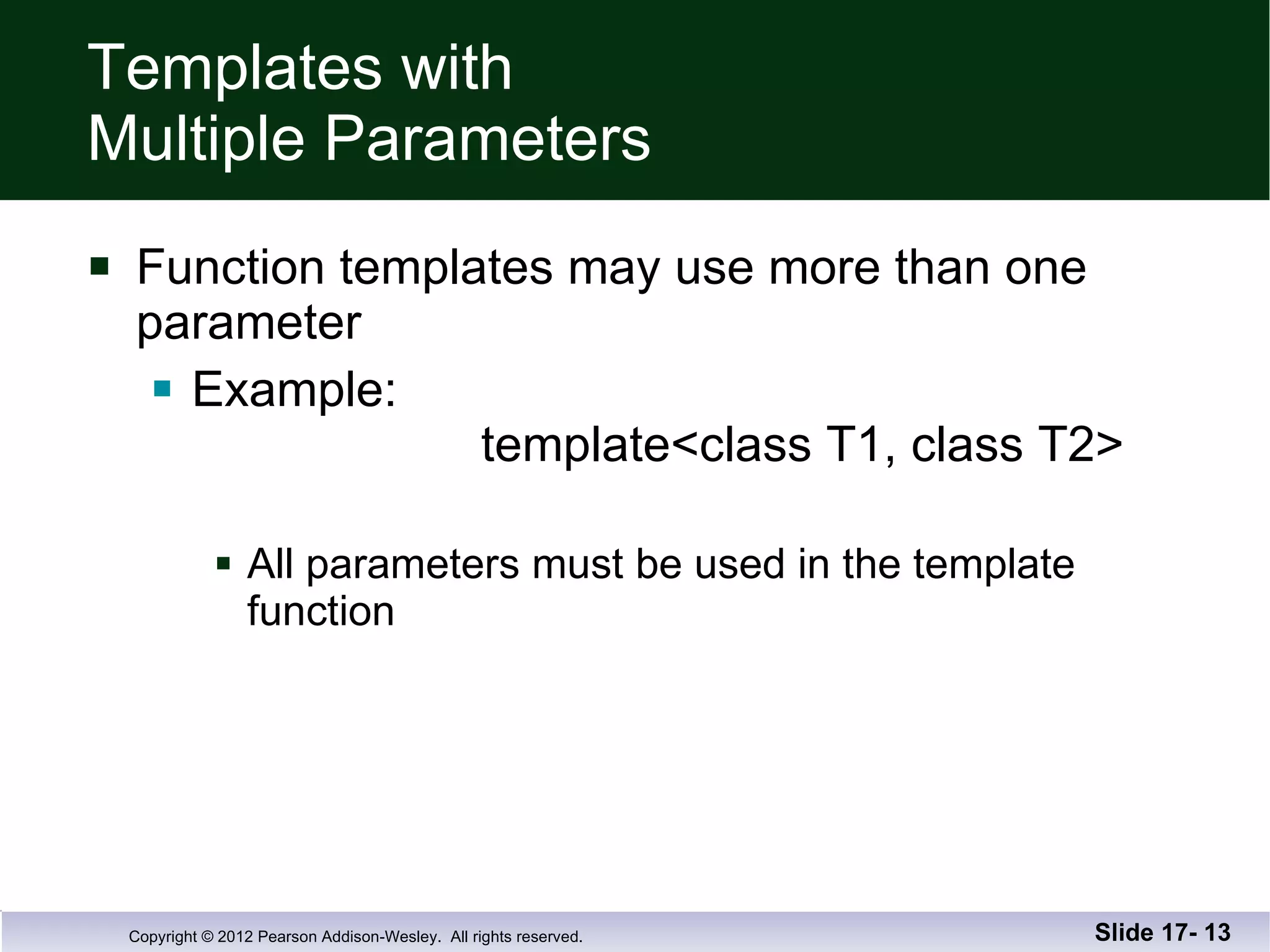 Templates with  Multiple Parameters Function templates may use more than one parameter Example:   template<class T1, class T2> All parameters must be used in the template function Slide 17-  