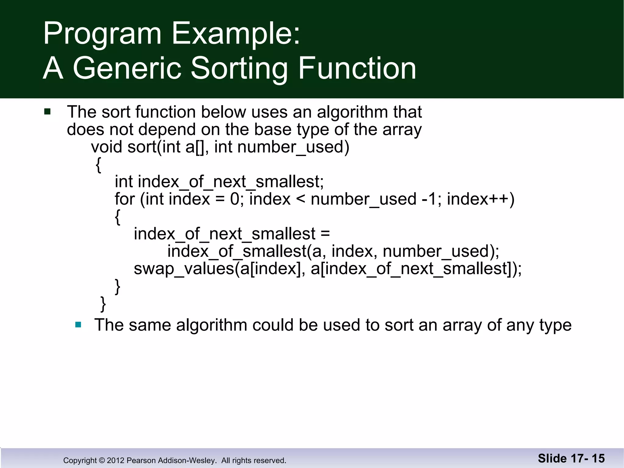 Program Example: A Generic Sorting Function The sort function below uses an algorithm that does not depend on the base type of the array   void sort(int a[], int number_used)   {   int index_of_next_smallest;   for (int index = 0; index < number_used -1; index++)   {   index_of_next_smallest =    index_of_smallest(a, index, number_used);   swap_values(a[index], a[index_of_next_smallest]);   }   } The same algorithm could be used to sort an array of any type Slide 17-  