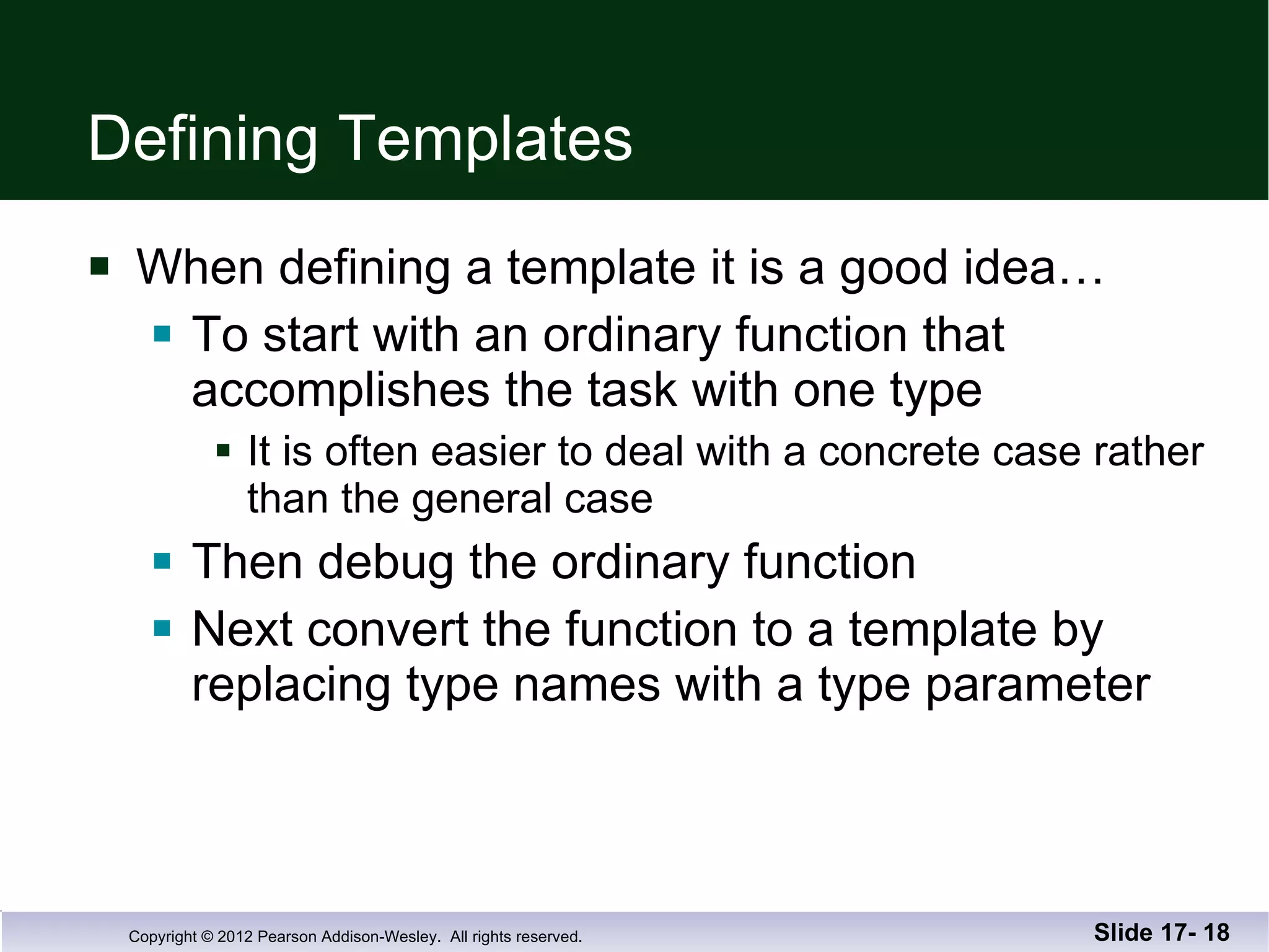 Defining Templates When defining a template it is a good idea… To start with an ordinary function that accomplishes the task with one type It is often easier to deal with a concrete case rather than the general case Then debug the ordinary function Next convert the function to a template by replacing type names with a type parameter Slide 17-  