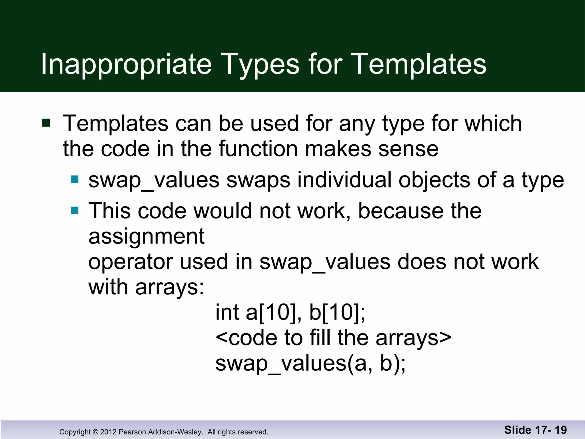 Inappropriate Types for Templates Templates can be used for any type for which  the code in the function makes sense swap_values swaps individual objects of a type This code would not work, because the assignment operator used in swap_values does not work with arrays:   int a[10], b[10];   <code to fill the arrays>   swap_values(a, b); Slide 17-  