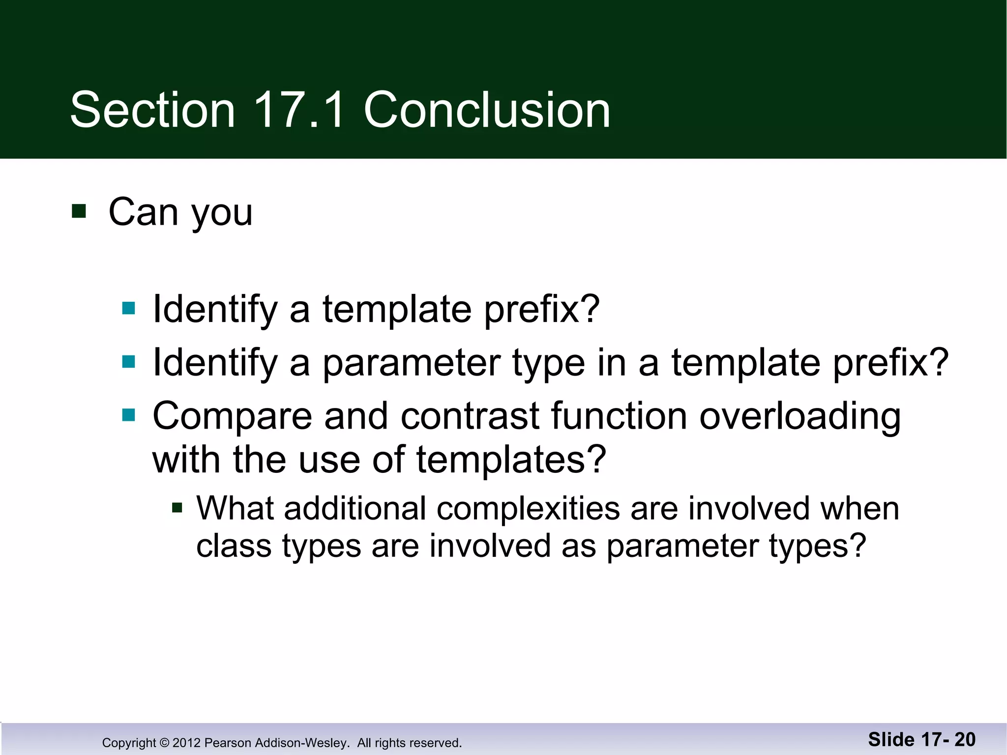 Section 17.1 Conclusion Can you Identify a template prefix? Identify a parameter type in a template prefix? Compare and contrast function overloading with the use of templates? What additional complexities are involved when class types are involved as parameter types? Slide 17-  