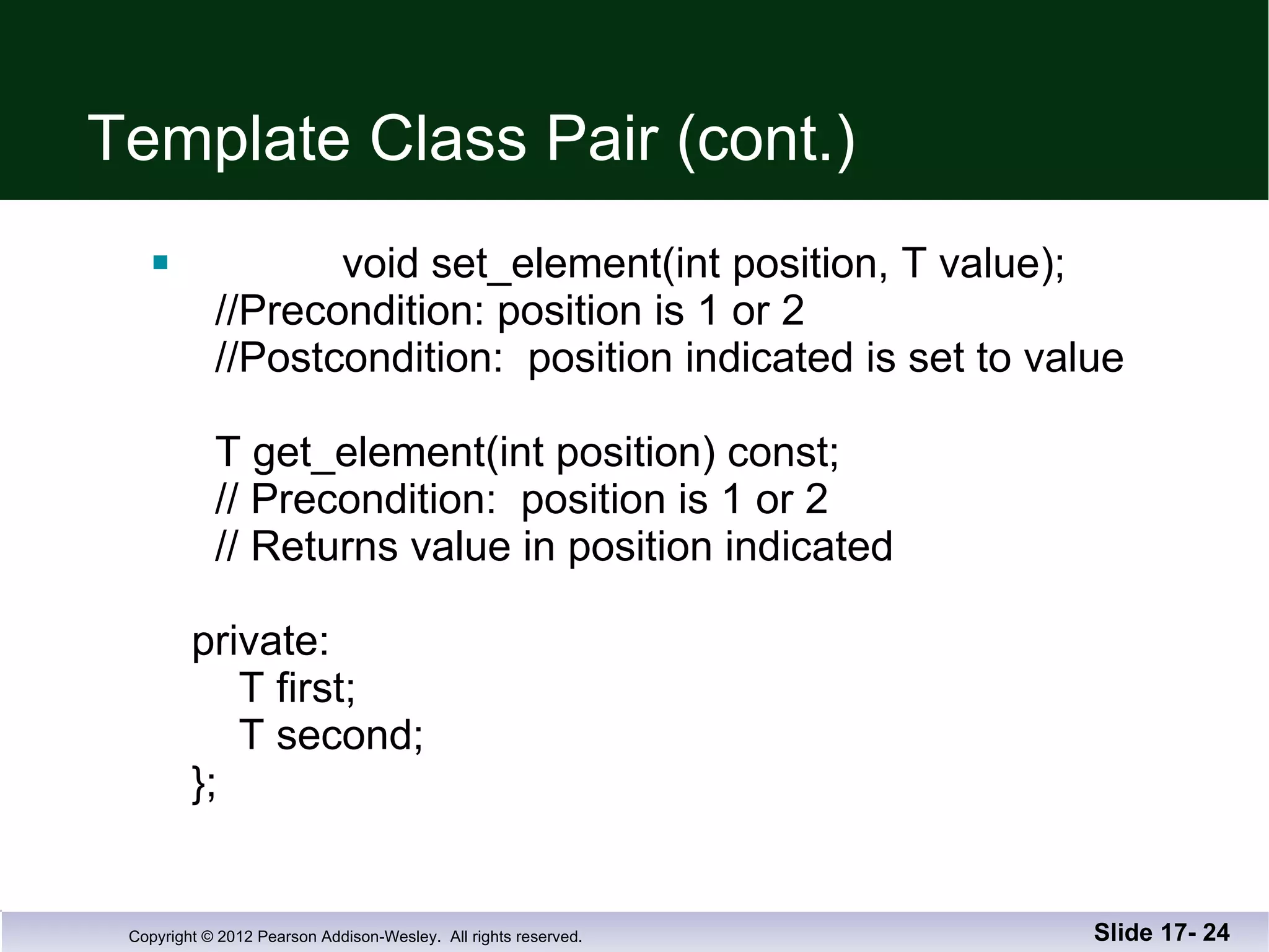 Template Class Pair (cont.) void set_element(int position, T value);   //Precondition: position is 1 or 2   //Postcondition:  position indicated is set to value     T get_element(int position) const;   // Precondition:  position is 1 or 2   // Returns value in position indicated private:   T first;   T second; }; Slide 17-  