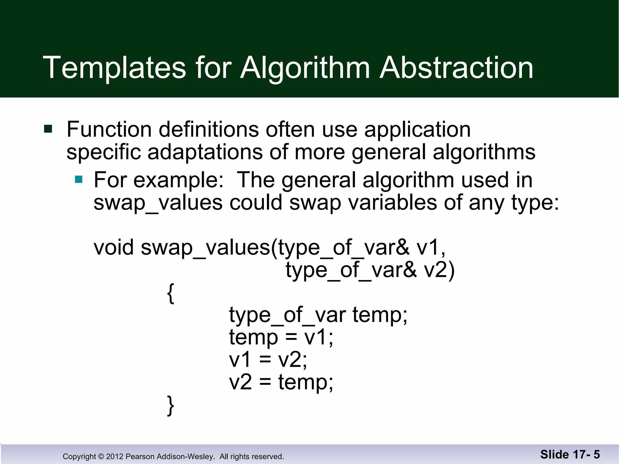 Templates for Algorithm Abstraction Function definitions often use application  specific adaptations of more general algorithms For example:  The general algorithm used in  swap_values could swap variables of any type: void swap_values(type_of_var& v1,    type_of_var& v2)   {   type_of_var temp;   temp = v1;   v1 = v2;   v2 = temp;   } Slide 17-  