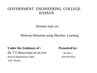 GOVERNMENT ENGINEERING COLLEGE
HASSAN
Seminar topic on:
Malware Detection using Machine Learning
Under the Guidance of : Presented by:
Dr. T G Basavaraju BE,ME,PHD Savitha c
Head of Department CS&E 4GH19CS416
GEC Hassan
 