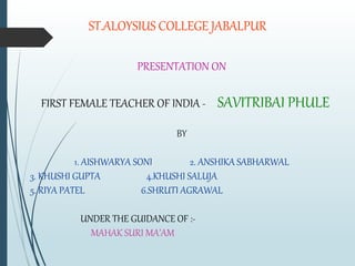 ST.ALOYSIUS COLLEGE JABALPUR
PRESENTATION ON
FIRST FEMALE TEACHER OF INDIA - SAVITRIBAI PHULE
BY
1. AISHWARYA SONI 2. ANSHIKA SABHARWAL
3. KHUSHI GUPTA 4.KHUSHI SALUJA
5. RIYA PATEL 6.SHRUTI AGRAWAL
UNDER THE GUIDANCE OF :-
MAHAK SURI MA’AM
 