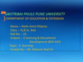 SAVITRIBAI PHULE PUNE UNIVERSITY
DEPARTMENT OF EDUCATION & EXTENSION
Name :- Narle Amol Diliprao
Class :- Ty.B.Sc. Bed
Roll No :- 25
Subject :- E-learning & Educational
Development (BED 641)
Topic:- E -learning
Guided By :- Mr. Mahesh Mali Sir
 