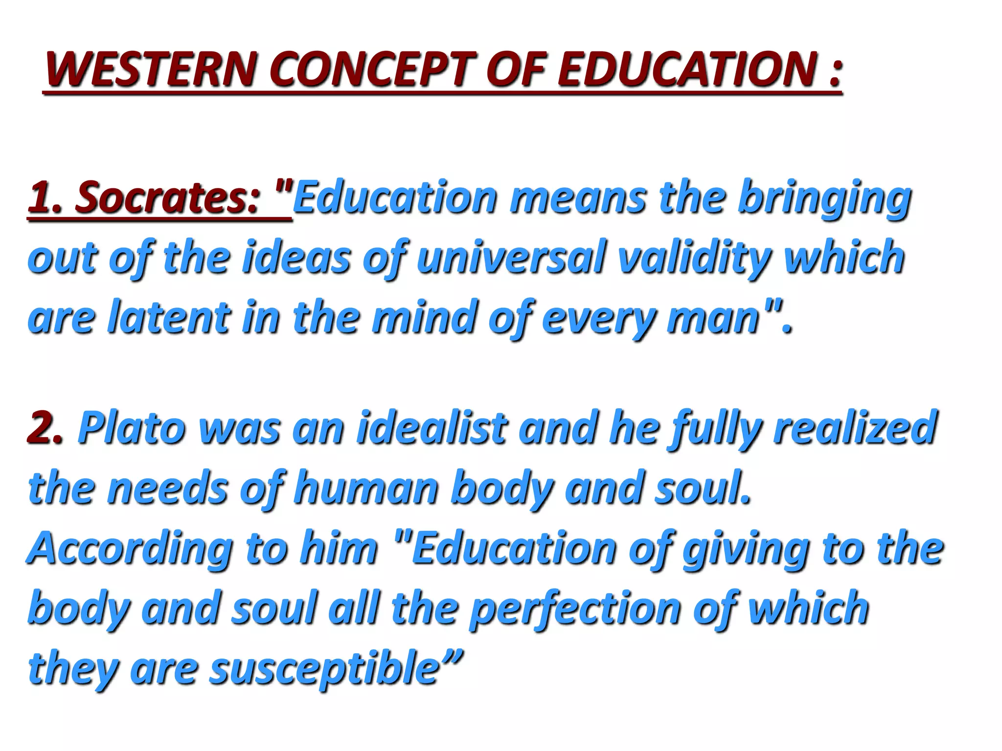 WESTERN CONCEPT OF EDUCATION :
1. Socrates: "Education means the bringing
out of the ideas of universal validity which
are latent in the mind of every man".
2. Plato was an idealist and he fully realized
the needs of human body and soul.
According to him "Education of giving to the
body and soul all the perfection of which
they are susceptible”
 