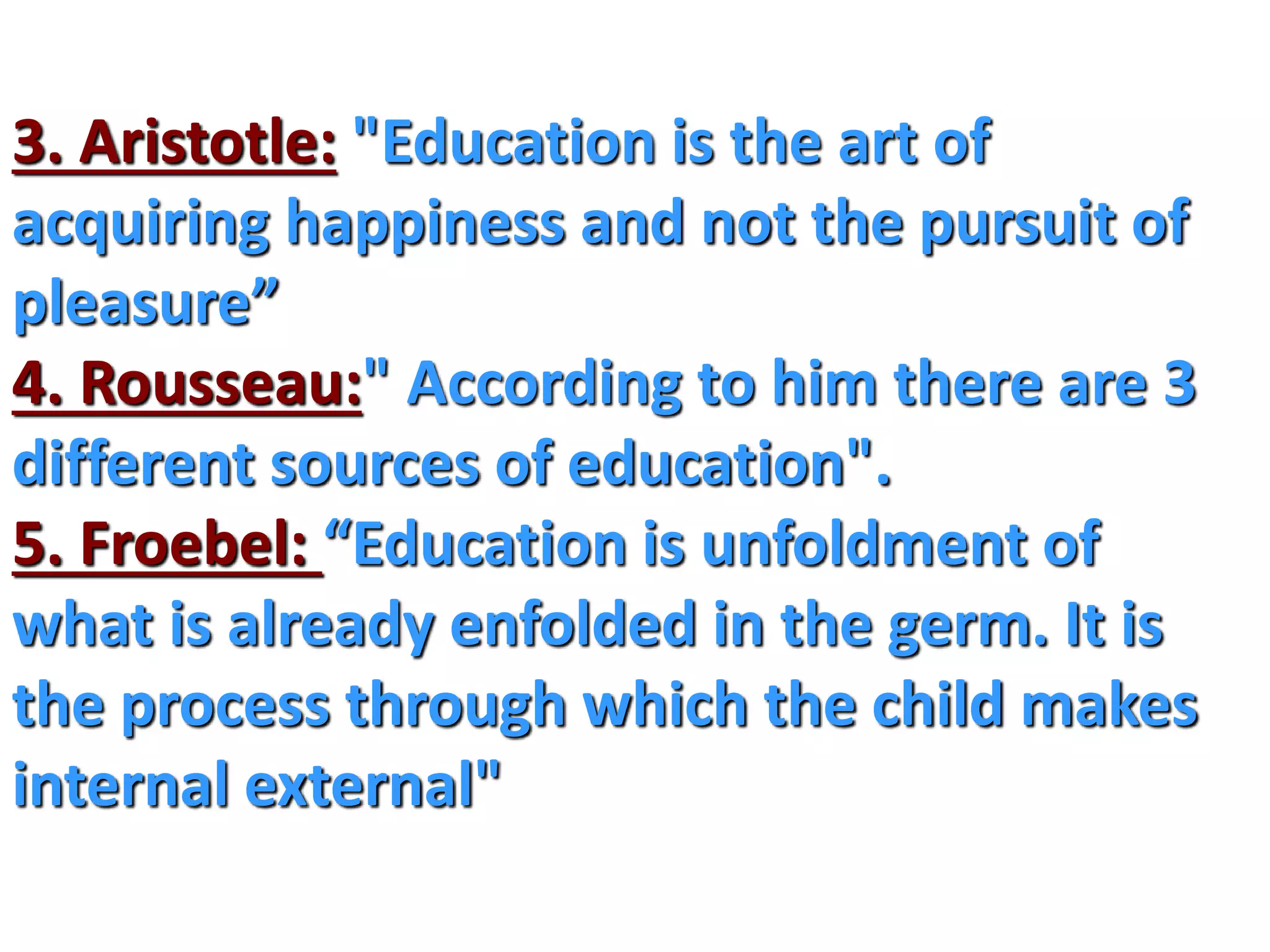 3. Aristotle: "Education is the art of
acquiring happiness and not the pursuit of
pleasure”
4. Rousseau:" According to him there are 3
different sources of education".
5. Froebel: “Education is unfoldment of
what is already enfolded in the germ. It is
the process through which the child makes
internal external"
 