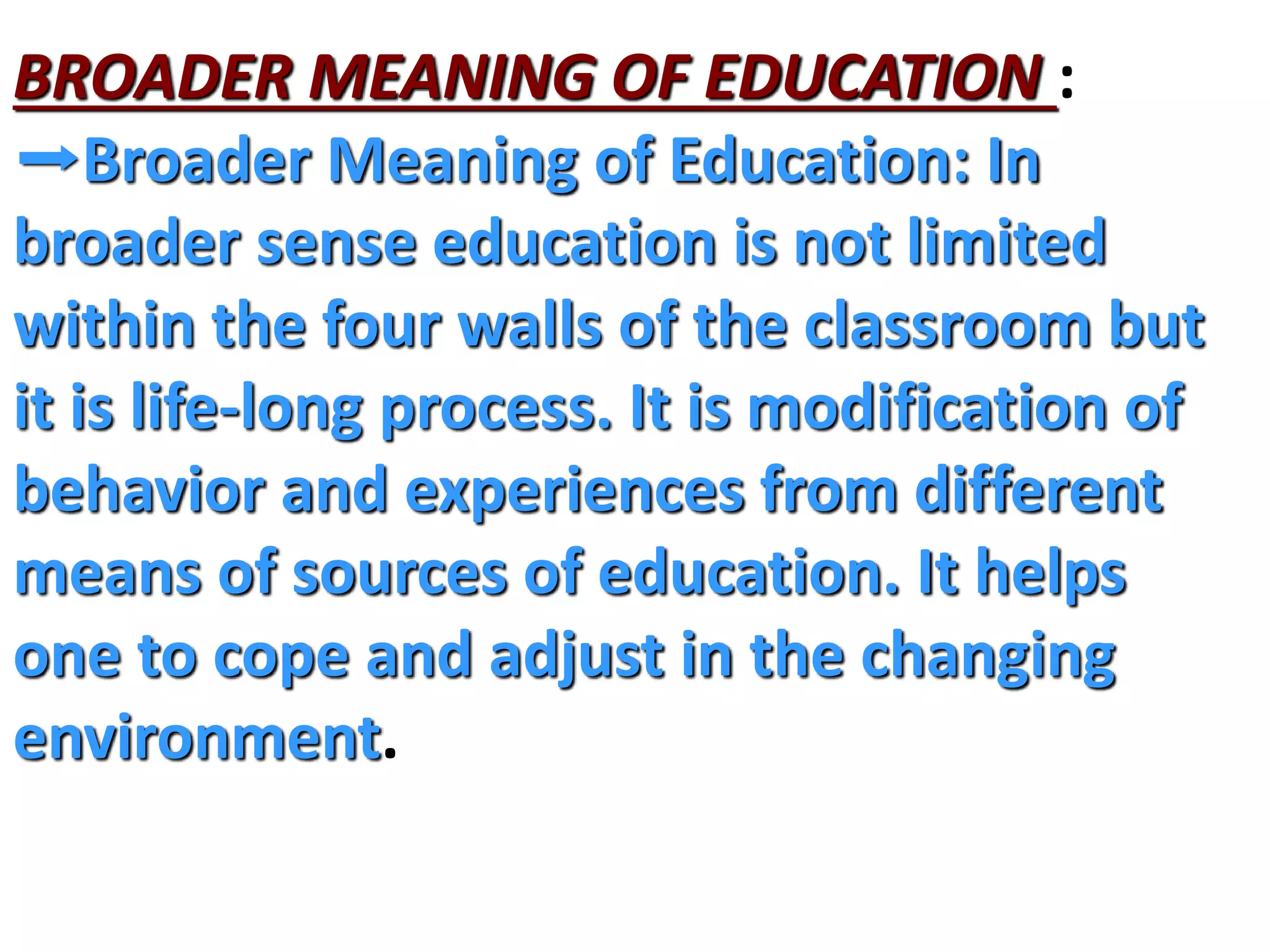 BROADER MEANING OF EDUCATION :
➡Broader Meaning of Education: In
broader sense education is not limited
within the four walls of the classroom but
it is life-long process. It is modification of
behavior and experiences from different
means of sources of education. It helps
one to cope and adjust in the changing
environment.
 