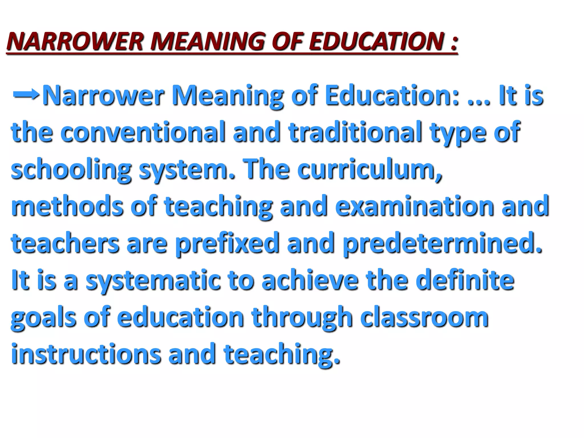 NARROWER MEANING OF EDUCATION :
➡Narrower Meaning of Education: ... It is
the conventional and traditional type of
schooling system. The curriculum,
methods of teaching and examination and
teachers are prefixed and predetermined.
It is a systematic to achieve the definite
goals of education through classroom
instructions and teaching.
 