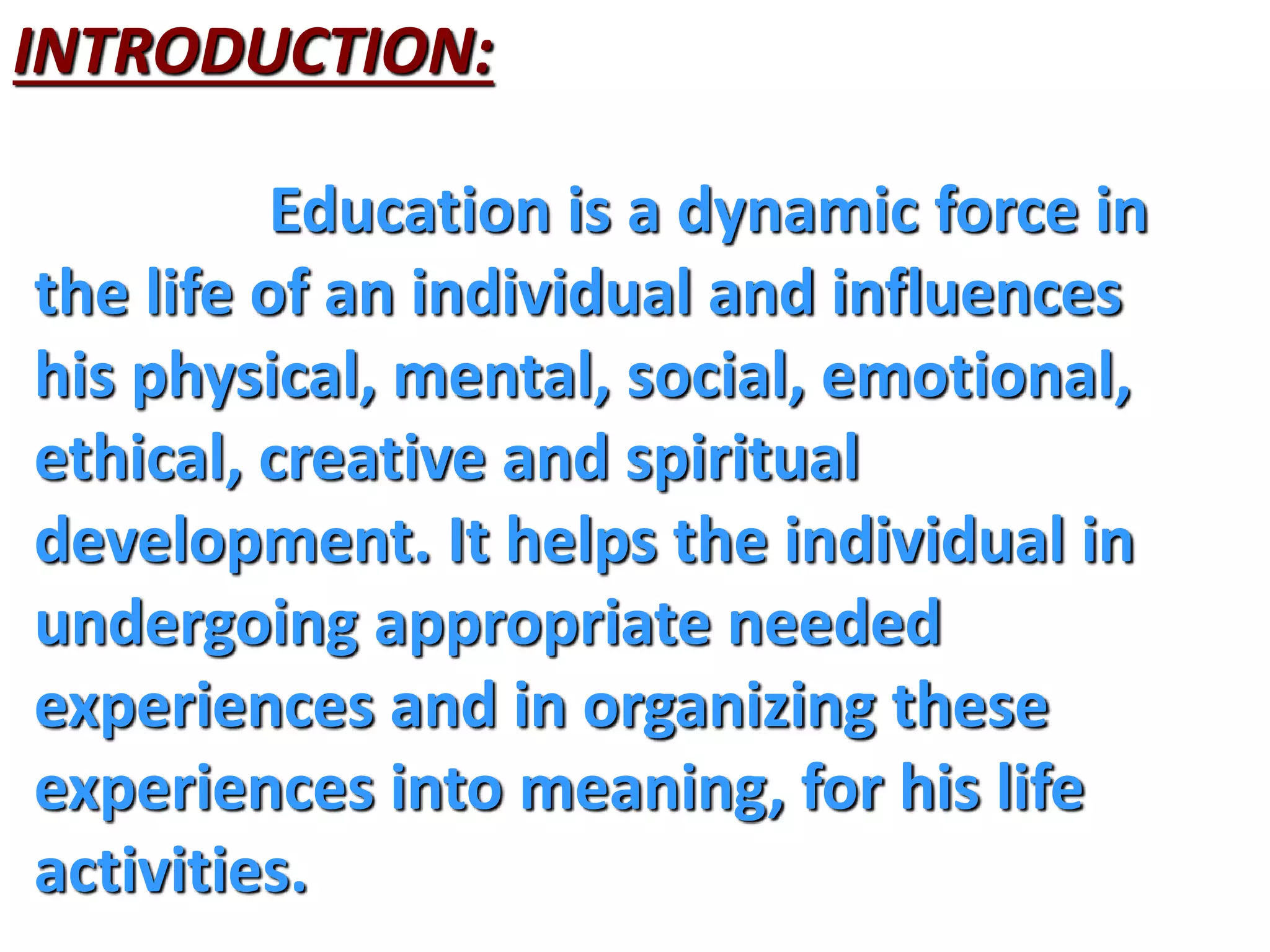 INTRODUCTION:
Education is a dynamic force in
the life of an individual and influences
his physical, mental, social, emotional,
ethical, creative and spiritual
development. It helps the individual in
undergoing appropriate needed
experiences and in organizing these
experiences into meaning, for his life
activities.
 