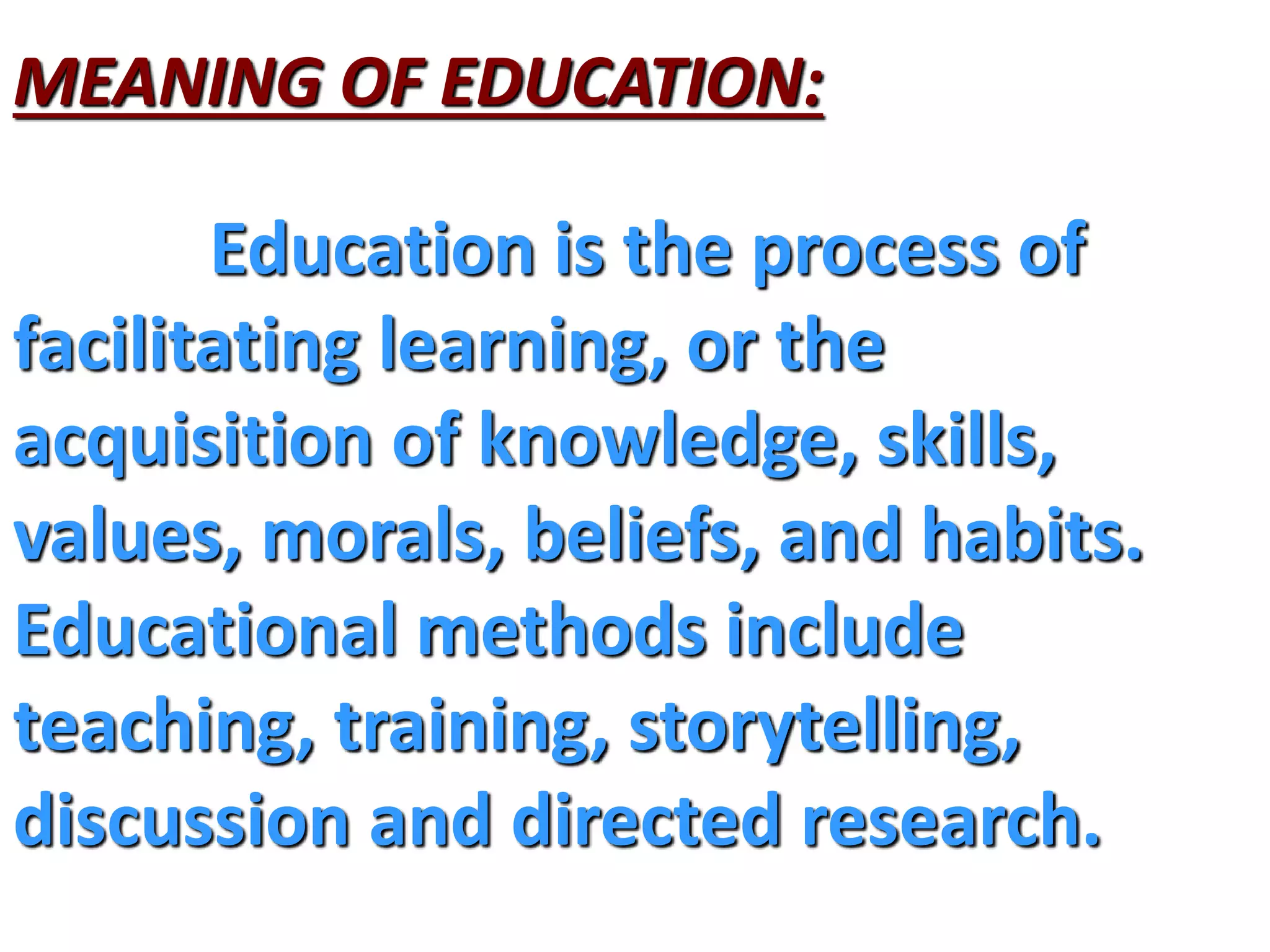 MEANING OF EDUCATION:
Education is the process of
facilitating learning, or the
acquisition of knowledge, skills,
values, morals, beliefs, and habits.
Educational methods include
teaching, training, storytelling,
discussion and directed research.
 
