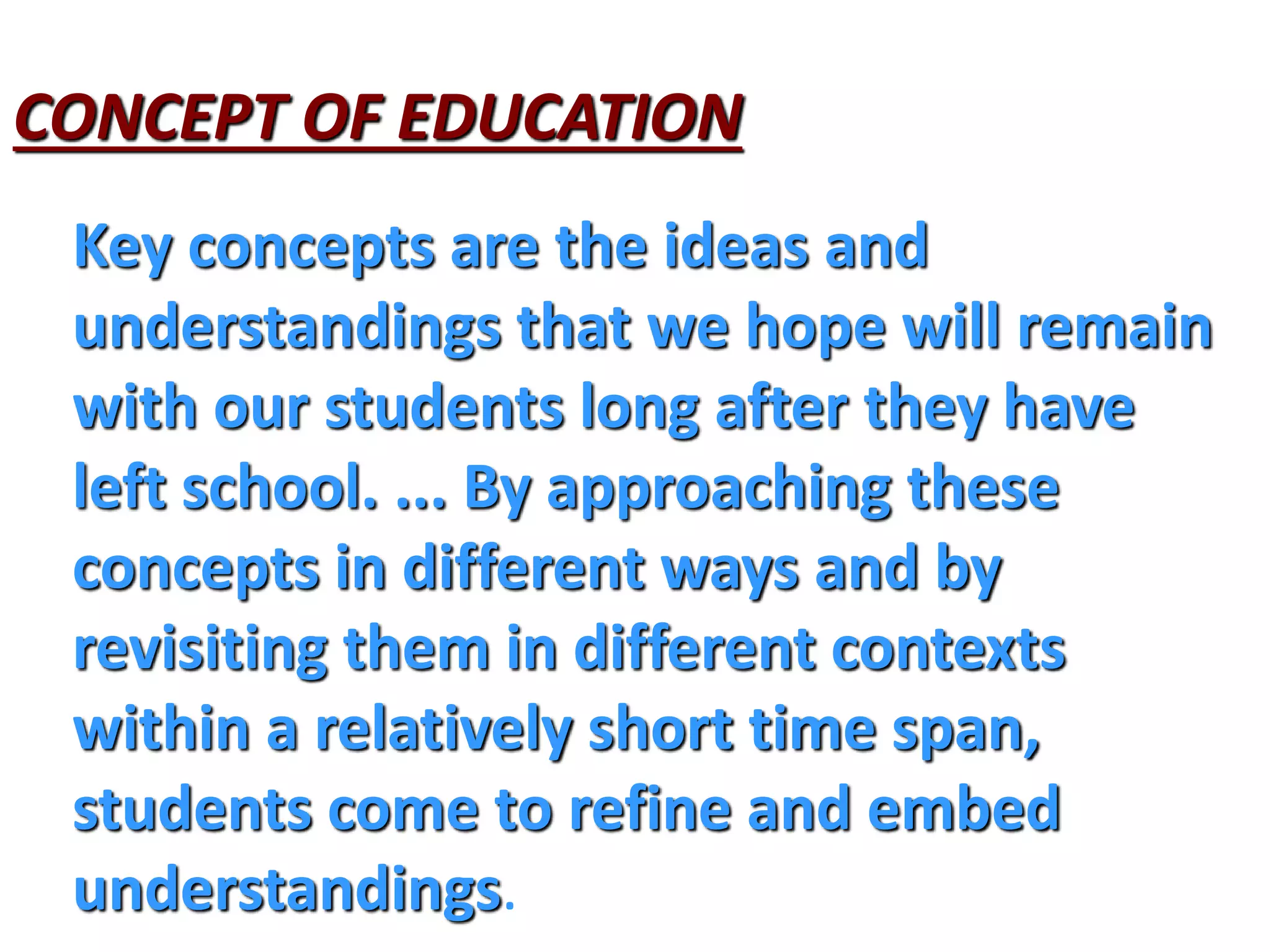 CONCEPT OF EDUCATION
Key concepts are the ideas and
understandings that we hope will remain
with our students long after they have
left school. ... By approaching these
concepts in different ways and by
revisiting them in different contexts
within a relatively short time span,
students come to refine and embed
understandings.
 