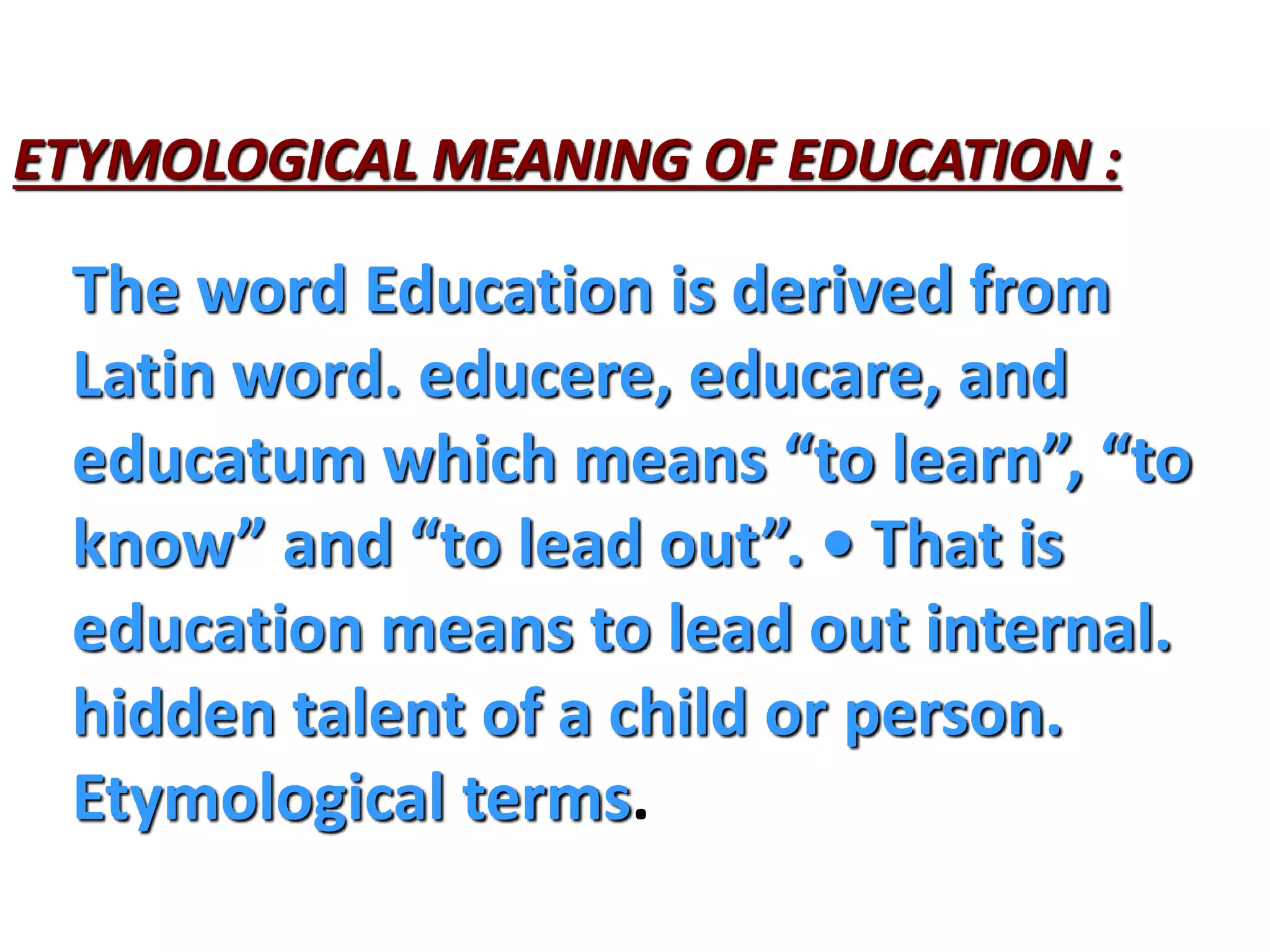 ETYMOLOGICAL MEANING OF EDUCATION :
The word Education is derived from
Latin word. educere, educare, and
educatum which means “to learn”, “to
know” and “to lead out”. • That is
education means to lead out internal.
hidden talent of a child or person.
Etymological terms.
 
