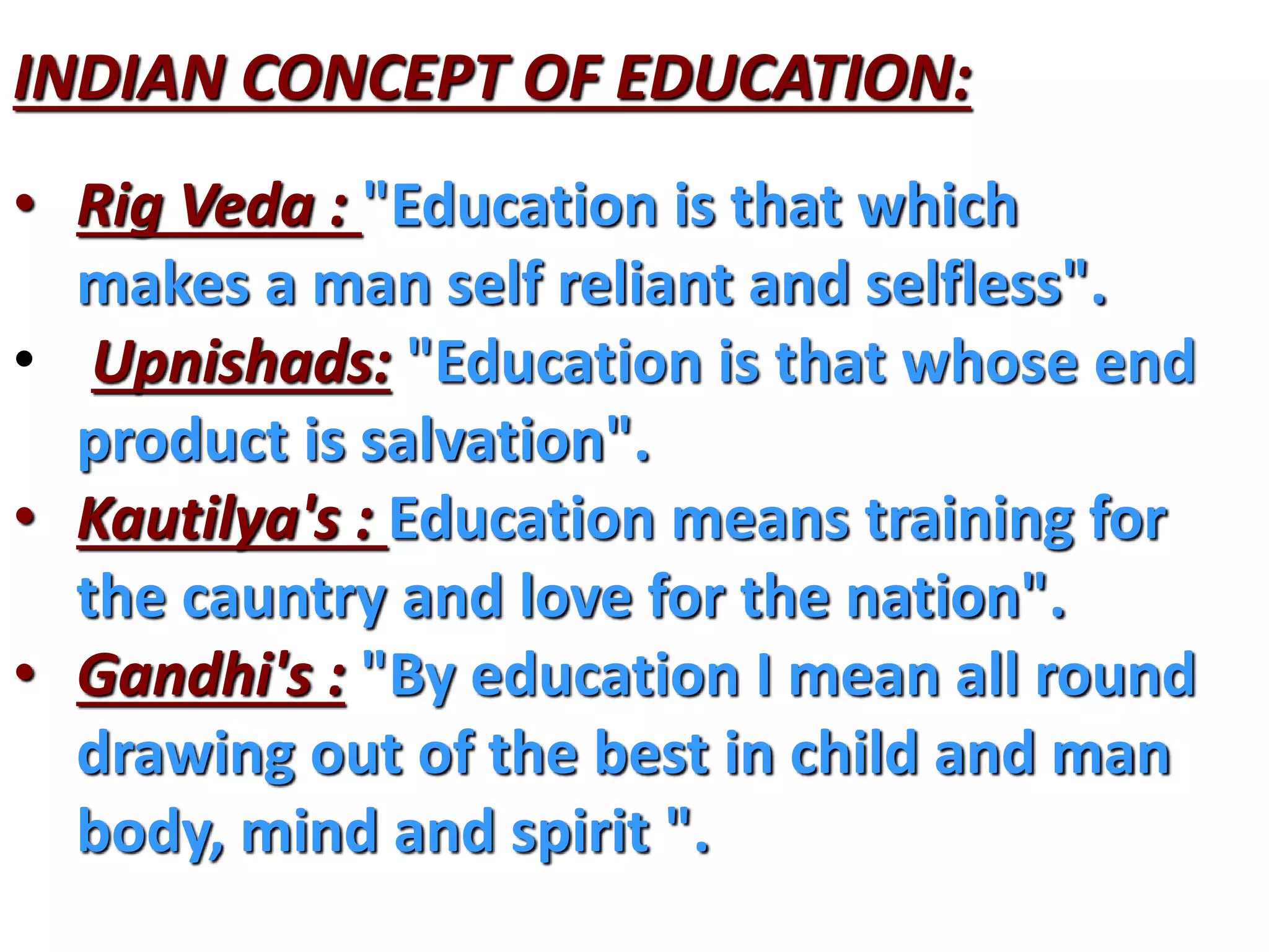 INDIAN CONCEPT OF EDUCATION:
• Rig Veda : "Education is that which
makes a man self reliant and selfless".
• Upnishads: "Education is that whose end
product is salvation".
• Kautilya's : Education means training for
the cauntry and love for the nation".
• Gandhi's : "By education I mean all round
drawing out of the best in child and man
body, mind and spirit ".
 