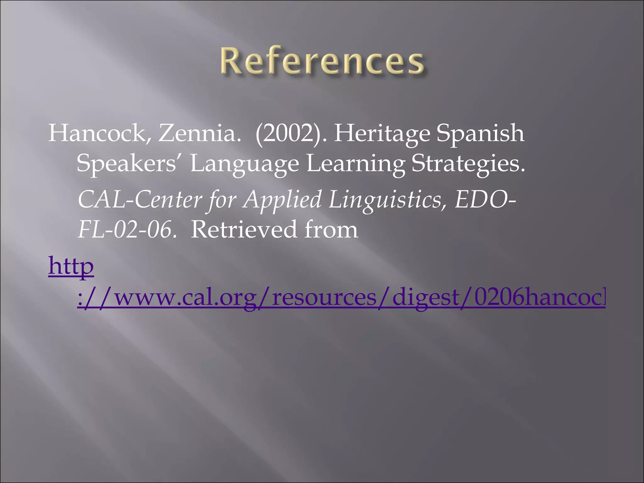 Hancock, Zennia. (2002). Heritage Spanish
   Speakers’ Language Learning Strategies.
   CAL-Center for Applied Linguistics, EDO-
   FL-02-06. Retrieved from
http
   ://www.cal.org/resources/digest/0206hancock.ht
 