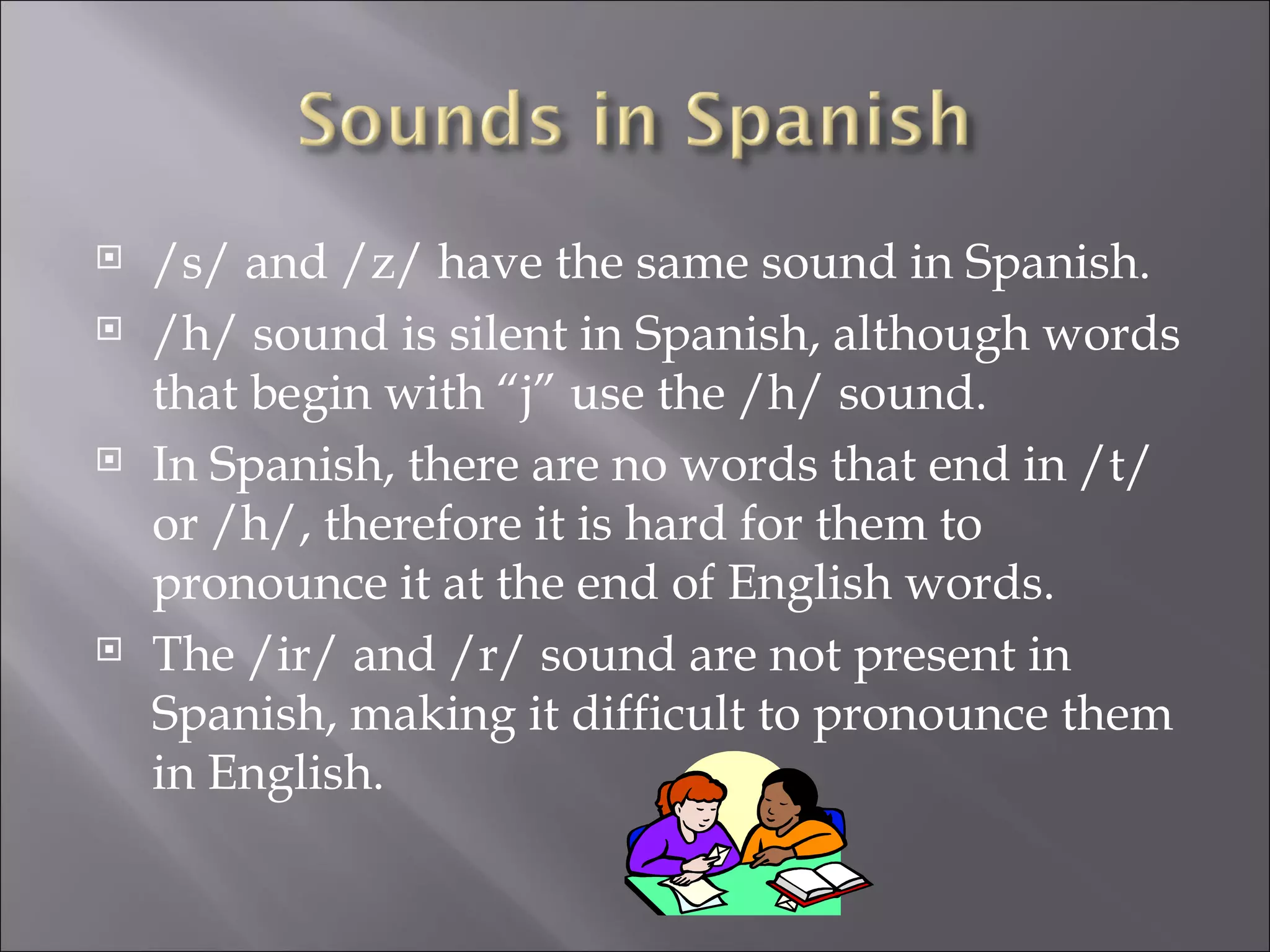    /s/ and /z/ have the same sound in Spanish.
   /h/ sound is silent in Spanish, although words
    that begin with “j” use the /h/ sound.
   In Spanish, there are no words that end in /t/
    or /h/, therefore it is hard for them to
    pronounce it at the end of English words.
   The /ir/ and /r/ sound are not present in
    Spanish, making it difficult to pronounce them
    in English.
 