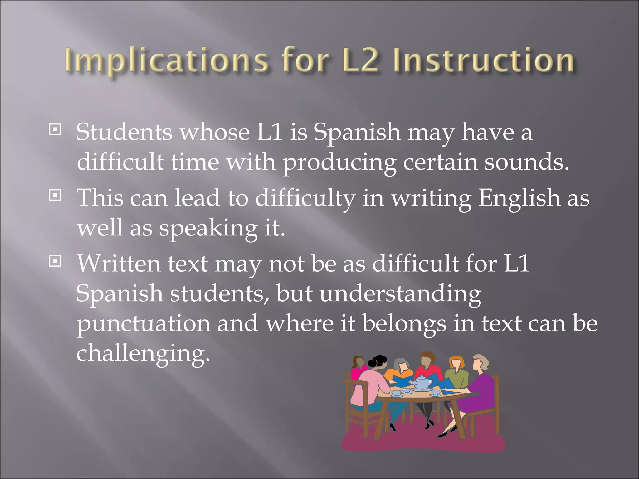    Students whose L1 is Spanish may have a
    difficult time with producing certain sounds.
   This can lead to difficulty in writing English as
    well as speaking it.
   Written text may not be as difficult for L1
    Spanish students, but understanding
    punctuation and where it belongs in text can be
    challenging.
 