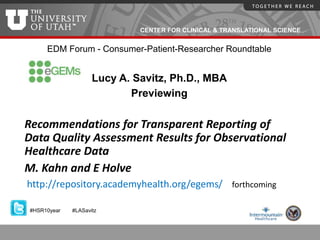 CENTER FOR CLINICAL & TRANSLATIONAL SCIENCE
EDM Forum - Consumer-Patient-Researcher Roundtable
Lucy A. Savitz, Ph.D., MBA
Previewing
Recommendations for Transparent Reporting of
Data Quality Assessment Results for Observational
Healthcare Data
M. Kahn and E Holve
http://repository.academyhealth.org/egems/ forthcoming
#HSR10year #LASavitz
 