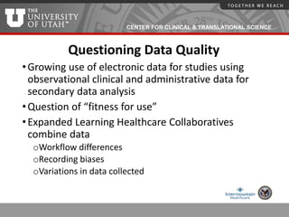 CENTER FOR CLINICAL & TRANSLATIONAL SCIENCE
Questioning Data Quality
•Growing use of electronic data for studies using
observational clinical and administrative data for
secondary data analysis
•Question of “fitness for use”
•Expanded Learning Healthcare Collaboratives
combine data
oWorkflow differences
oRecording biases
oVariations in data collected
 