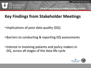 CENTER FOR CLINICAL & TRANSLATIONAL SCIENCE
Key Findings from Stakeholder Meetings
•Implications of poor data quality (DQ)
•Barriers to conducting & reporting DQ assessments
•Interest in involving patients and policy makers in
DQ, across all stages of the data life cycle
 
