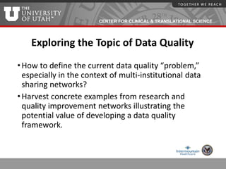 CENTER FOR CLINICAL & TRANSLATIONAL SCIENCE
Exploring the Topic of Data Quality
•How to define the current data quality “problem,”
especially in the context of multi-institutional data
sharing networks?
•Harvest concrete examples from research and
quality improvement networks illustrating the
potential value of developing a data quality
framework.
 