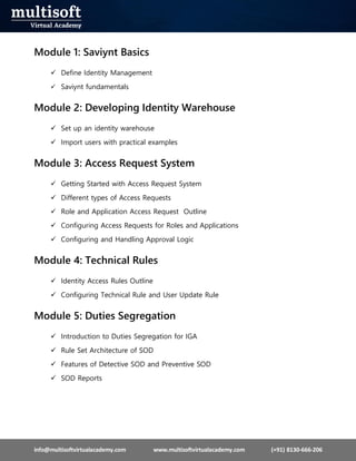 info@multisoftvirtualacademy.com www.multisoftvirtualacademy.com (+91) 8130-666-206
Module 1: Saviynt Basics
 Define Identity Management
 Saviynt fundamentals
Module 2: Developing Identity Warehouse
 Set up an identity warehouse
 Import users with practical examples
Module 3: Access Request System
 Getting Started with Access Request System
 Different types of Access Requests
 Role and Application Access Request Outline
 Configuring Access Requests for Roles and Applications
 Configuring and Handling Approval Logic
Module 4: Technical Rules
 Identity Access Rules Outline
 Configuring Technical Rule and User Update Rule
Module 5: Duties Segregation
 Introduction to Duties Segregation for IGA
 Rule Set Architecture of SOD
 Features of Detective SOD and Preventive SOD
 SOD Reports
 
