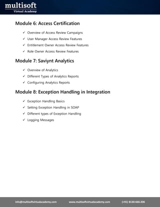 info@multisoftvirtualacademy.com www.multisoftvirtualacademy.com (+91) 8130-666-206
Module 6: Access Certification
 Overview of Access Review Campaigns
 User Manager Access Review Features
 Entitlement Owner Access Review Features
 Role Owner Access Review Features
Module 7: Saviynt Analytics
 Overview of Analytics
 Different Types of Analytics Reports
 Configuring Analytics Reports
Module 8: Exception Handling in Integration
 Exception Handling Basics
 Setting Exception Handling in SOAP
 Different types of Exception Handling
 Logging Messages
 