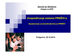 Zavod za školstvo
Odsjek za KPR
Unapređivanje sistema PRNŠ/V-a
Savjetovanje sa koordinatorima za PRNŠ/V
Podgorica, 29.10.2014.
 