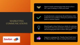 MARKETING
COMMUNICATIONS
Word of mouth communication helps Savlon achieve
ITC’s goal of making it a ₹500 crore brand.
Its advertisements communicate the performance of the
product but not its mildness which gives protection from
germs to maintain hygiene.
Brand bought in Saina Nehwal ace shuttler for endorsing
its products where ad concentrates on parents supporting
and encouraging their kids to achieve their goals.
Impressive campaigns like “Healthy Hand Chalk Sticks”
& “Bharosa Maa Sa” helps in creating brand awareness.
 